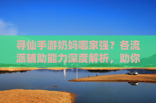 寻仙手游奶妈哪家强？各流派辅助能力深度解析，助你选对辅助角色，寻仙手游奶妈哪家强？各流派辅助能力深度解析，助你选对辅助角色