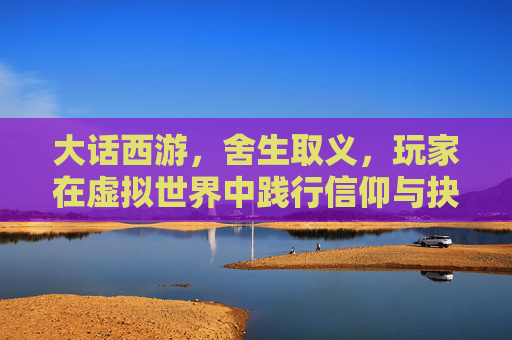 大话西游，舍生取义，玩家在虚拟世界中践行信仰与抉择，大话西游，玩家在虚拟世界中践行舍生取义的信仰抉择