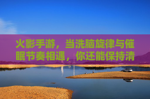 火影手游，当洗脑旋律与催眠节奏相遇，你还能保持清醒吗？——解构游戏里的洗脑催眠设计，火影手游，当洗脑旋律与催眠节奏相遇，你还能保持清醒吗？