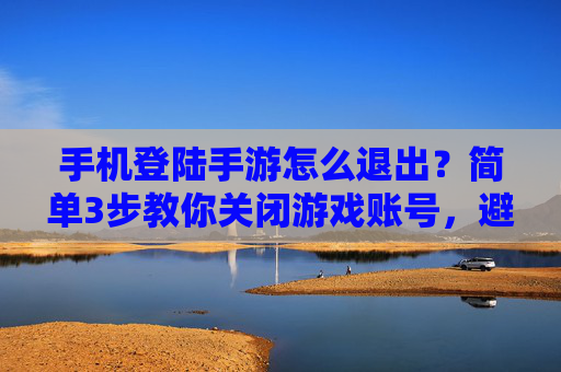 手机登陆手游怎么退出？简单3步教你关闭游戏账号，避免误触风险，手机登陆手游怎么退出？简单3步教你关闭游戏账号，避免误触风险