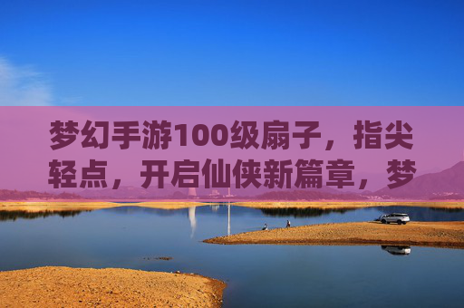 梦幻手游100级扇子，指尖轻点，开启仙侠新篇章，梦幻手游100级扇子，指尖轻点，开启仙侠新篇章