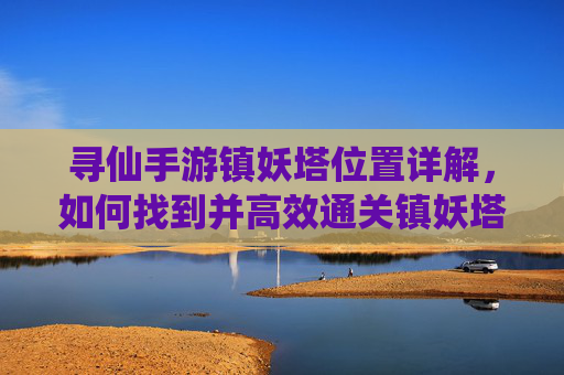 寻仙手游镇妖塔位置详解,如何找到并高效通关镇妖塔,寻仙手游镇妖塔位置详解,如何找到并高效通关