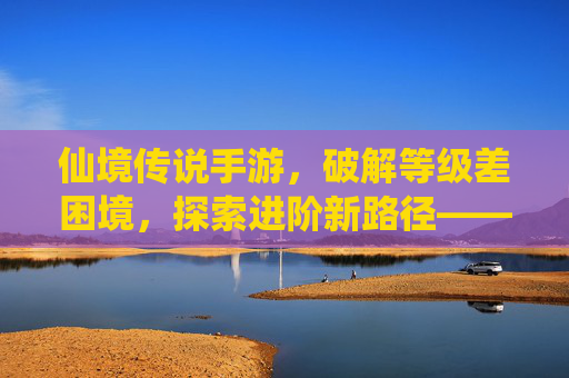 仙境传说手游,破解等级差困境,探索进阶新路径——等级差影响与应对策略全解析,仙境传说手游,破解等级差困境,探索进阶新路径——等级差影响与应对策略全解析