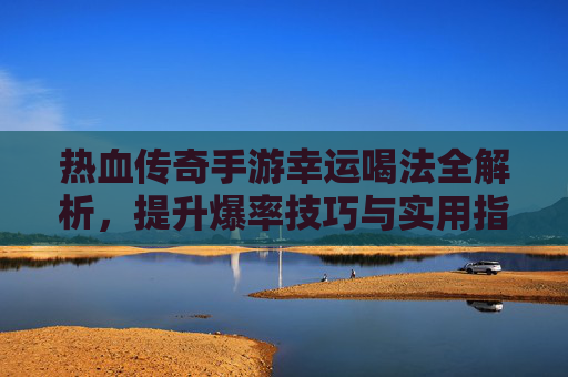 热血传奇手游幸运喝法全解析,提升爆率技巧与实用指南,热血传奇手游幸运喝法全解析,提升爆率技巧与实用指南