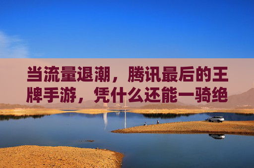 当流量退潮,腾讯最后的王牌手游,凭什么还能一骑绝尘?——解码其屹立不倒的核心密码,当流量退潮,腾讯最后的王牌手游,凭什么还能一骑绝尘?——解码其屹立不倒的核心密码