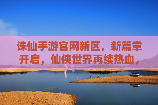 诛仙手游官网新区,新篇章开启,仙侠世界再续热血,诛仙手游新区开启,新篇章开启,仙侠世界再续热血
