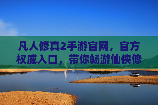 凡人修真2手游官网,官方权威入口,带你畅游仙侠修真世界,尽享游戏乐趣,凡人修真2手游官网官方入口,畅游仙侠修真世界,尽享游戏乐趣