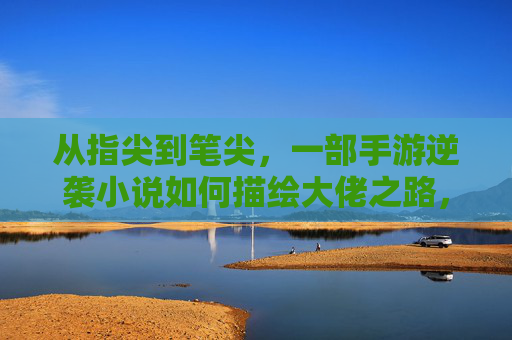 从指尖到笔尖，一部手游逆袭小说如何描绘大佬之路，从指尖到笔尖，手游逆袭小说如何描绘大佬的崛起之路