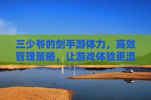 三少爷的剑手游体力,高效管理策略,让游戏体验更流畅,三少爷的剑手游,体力高效管理策略,让游戏体验更流畅