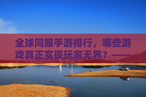 全球同服手游排行,哪些游戏真正实现玩家无界?——从用户活跃到社交互动的多维度解析,全球同服手游排行,哪些游戏真正实现玩家无界?——多维度解析用户活跃与社交互动的融合