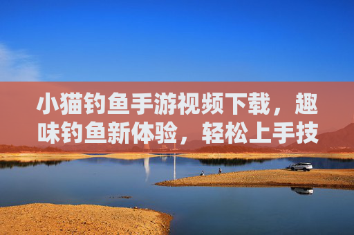 小猫钓鱼手游视频下载，趣味钓鱼新体验，轻松上手技巧全解析，小猫钓鱼手游视频下载，趣味钓鱼新体验，轻松上手技巧全解析