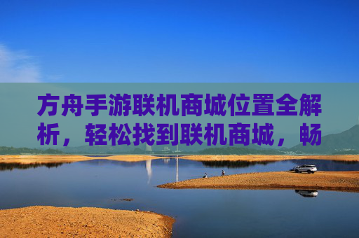 方舟手游联机商城位置全解析,轻松找到联机商城,畅享游戏福利,方舟手游联机商城位置全解析,轻松定位,畅享游戏福利