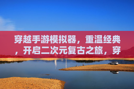穿越手游模拟器，重温经典，开启二次元复古之旅，穿越手游模拟器，重温经典，开启二次元复古之旅