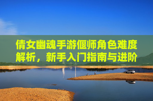 倩女幽魂手游偃师角色难度解析，新手入门指南与进阶技巧，倩女幽魂手游偃师角色难度解析，新手入门指南与进阶技巧