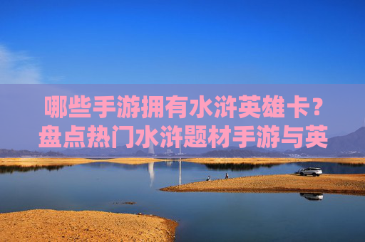 哪些手游拥有水浒英雄卡?盘点热门水浒题材手游与英雄卡收集玩法,哪些手游拥有水浒英雄卡?盘点热门水浒题材手游与英雄卡收集玩法