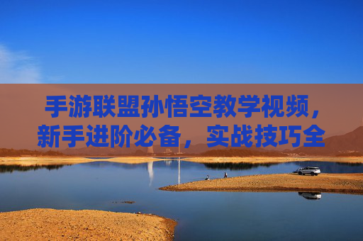 手游联盟孙悟空教学视频，新手进阶必备，实战技巧全解析，手游联盟孙悟空教学视频，新手进阶实战技巧全解析
