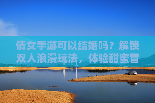 倩女手游可以结婚吗？解锁双人浪漫玩法，体验甜蜜冒险之旅，倩女手游可以结婚吗？解锁双人浪漫玩法，体验甜蜜冒险之旅