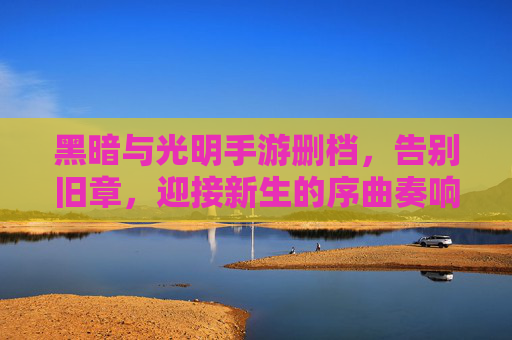 黑暗与光明手游删档,告别旧章,迎接新生的序曲奏响,黑暗与光明手游删档,告别旧章,奏响新生序曲