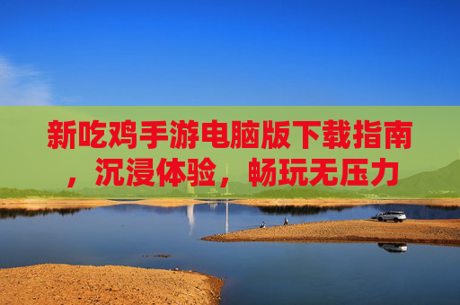 新吃鸡手游电脑版下载指南，沉浸体验，畅玩无压力