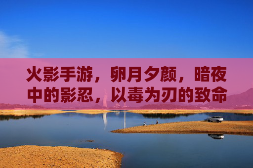 火影手游，卵月夕颜，暗夜中的影忍，以毒为刃的致命魅影，火影手游，卵月夕颜，暗夜影忍的毒刃致命魅影