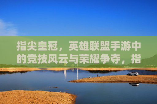 指尖皇冠，英雄联盟手游中的竞技风云与荣耀争夺，指尖皇冠，英雄联盟手游中的竞技风云与荣耀争夺