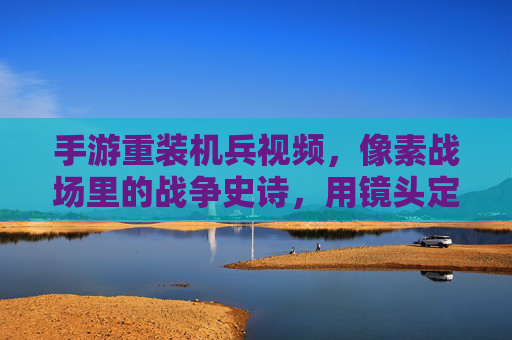 手游重装机兵视频，像素战场里的战争史诗，用镜头定格经典，手游重装机兵视频，像素战场里的战争史诗，用镜头定格经典