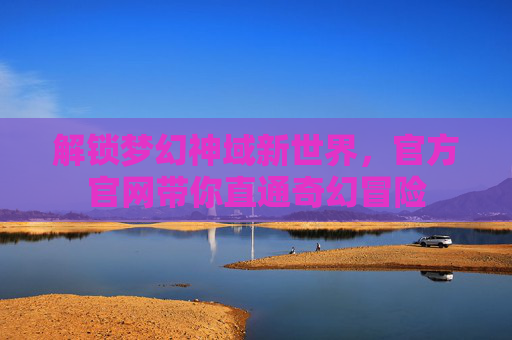 解锁梦幻神域新世界，官方官网带你直通奇幻冒险
