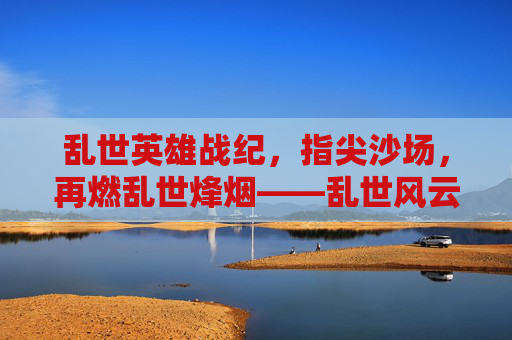 乱世英雄战纪，指尖沙场，再燃乱世烽烟——乱世风云再起，英雄执剑，等你共赴征途，乱世英雄战纪，指尖沙场再燃烽烟，英雄执剑等你共赴征途