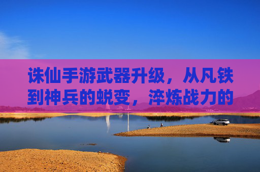 诛仙手游武器升级，从凡铁到神兵的蜕变，淬炼战力的核心路径，诛仙手游武器升级，从凡铁到神兵的蜕变，淬炼战力的核心路径