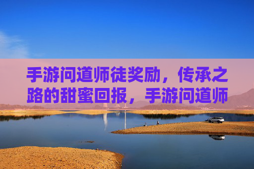 手游问道师徒奖励，传承之路的甜蜜回报，手游问道师徒奖励，传承之路的甜蜜回报