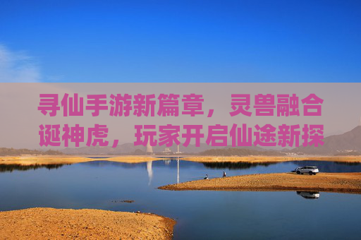 寻仙手游新篇章，灵兽融合诞神虎，玩家开启仙途新探索