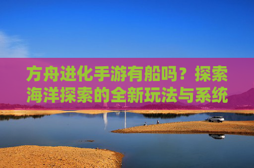 方舟进化手游有船吗？探索海洋探索的全新玩法与系统，方舟进化手游有船吗？探索海洋探索的全新玩法与系统