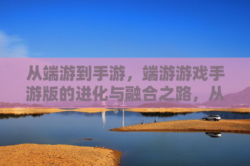 从端游到手游，端游游戏手游版的进化与融合之路，从端游到手游，端游游戏手游版的进化与融合之路