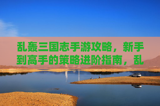 乱轰三国志手游攻略,新手到高手的策略进阶指南,乱轰三国志手游攻略,新手到高手的策略进阶指南
