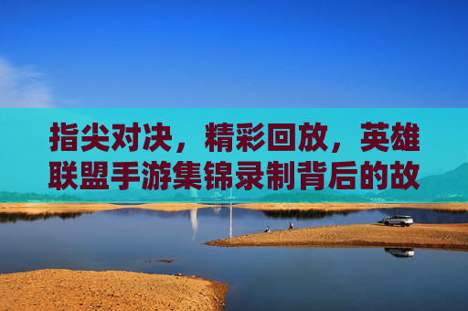 指尖对决，精彩回放，英雄联盟手游集锦录制背后的故事与玩家共鸣，指尖对决，精彩回放，英雄联盟手游集锦录制背后的故事与玩家共鸣