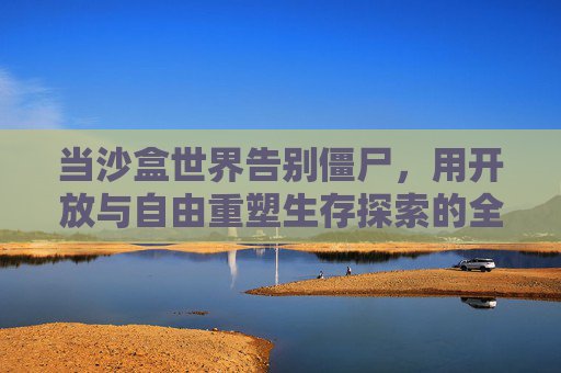 当沙盒世界告别僵尸,用开放与自由重塑生存探索的全新体验,沙盒世界告别僵尸,以开放自由重塑生存探索新体验