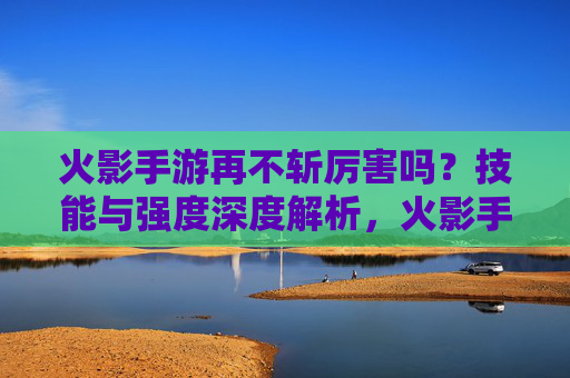火影手游再不斩厉害吗?技能与强度深度解析,火影手游再不斩强度解析,技能表现与实力深度评估
