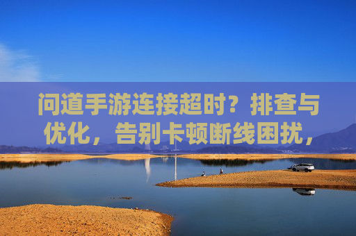 问道手游连接超时?排查与优化,告别卡顿断线困扰,问道手游连接超时?排查与优化,告别卡顿断线困扰