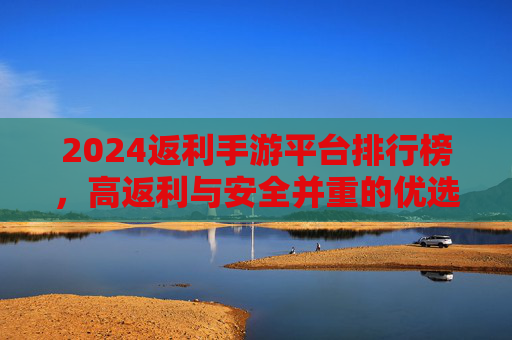 2024返利手游平台排行榜,高返利与安全并重的优选指南,2024返利手游平台排行榜,高返利与安全并重的优选指南