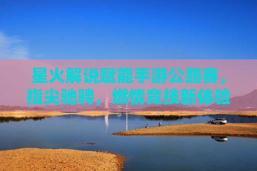 星火解说赋能手游公路赛,指尖驰骋,燃情竞技新体验,星火解说赋能手游公路赛,指尖驰骋,燃情竞技新体验