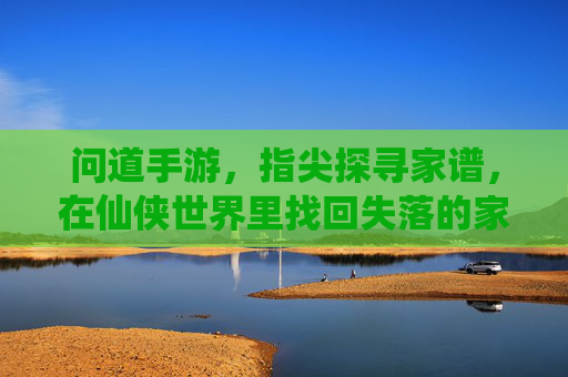 问道手游，指尖探寻家谱，在仙侠世界里找回失落的家族传承，问道手游，指尖探寻家谱，在仙侠世界里找回失落的家族传承