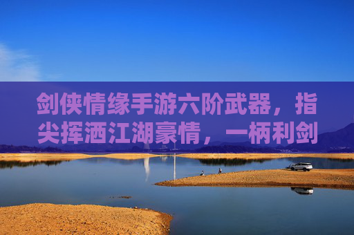 剑侠情缘手游六阶武器，指尖挥洒江湖豪情，一柄利剑铸就侠客传奇，剑侠情缘手游六阶武器，指尖挥洒江湖豪情，一柄利剑铸就侠客传奇