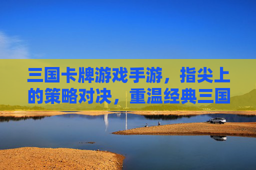 三国卡牌游戏手游,指尖上的策略对决,重温经典三国风云,三国卡牌手游,指尖策略对决,重温经典三国风云