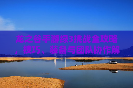 龙之谷手游绿3挑战全攻略，技巧、装备与团队协作解析，龙之谷手游绿3挑战全攻略，技巧、装备与团队协作解析