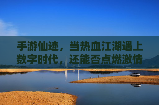 手游仙迹，当热血江湖遇上数字时代，还能否点燃激情？手游仙迹，当热血江湖遇上数字时代，还能否点燃激情？