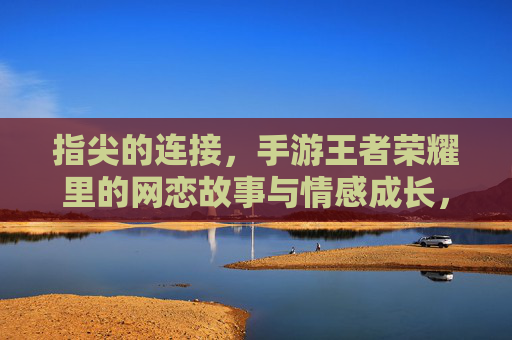 指尖的连接，手游王者荣耀里的网恋故事与情感成长，指尖的连接，手游王者荣耀里的网恋故事与情感成长