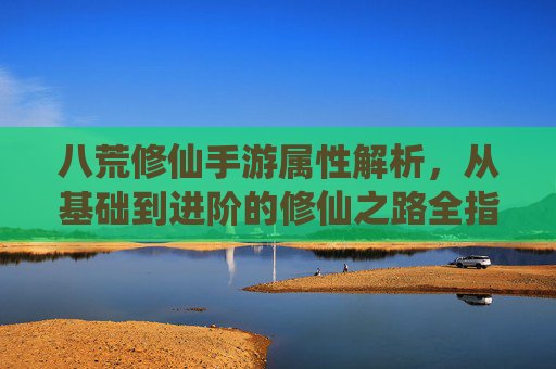 八荒修仙手游属性解析,从基础到进阶的修仙之路全指南,八荒修仙手游属性解析,从基础到进阶的修仙之路全指南