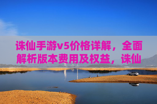 诛仙手游v5价格详解,全面解析版本费用及权益,诛仙手游V5价格详解,版本费用与权益全面解析