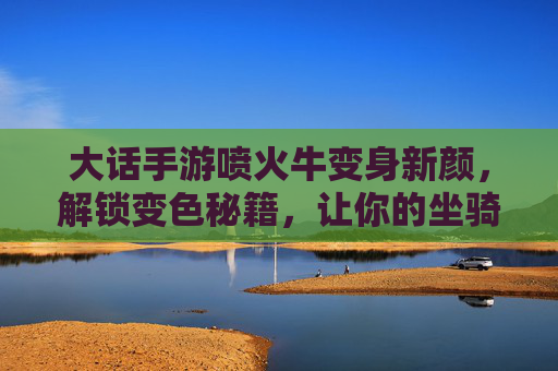 大话手游喷火牛变身新颜,解锁变色秘籍,让你的坐骑更炫酷!大话手游喷火牛变身新颜,解锁变色秘籍,让你的坐骑更炫酷!