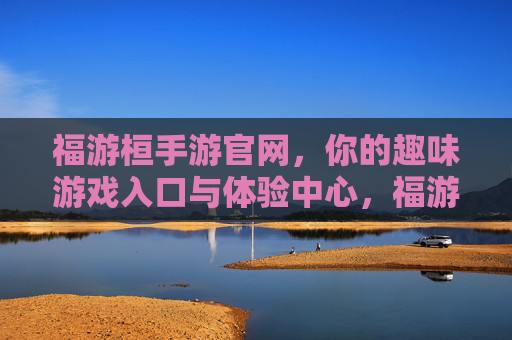 福游桓手游官网，你的趣味游戏入口与体验中心，福游桓手游官网，你的趣味游戏入口与体验中心